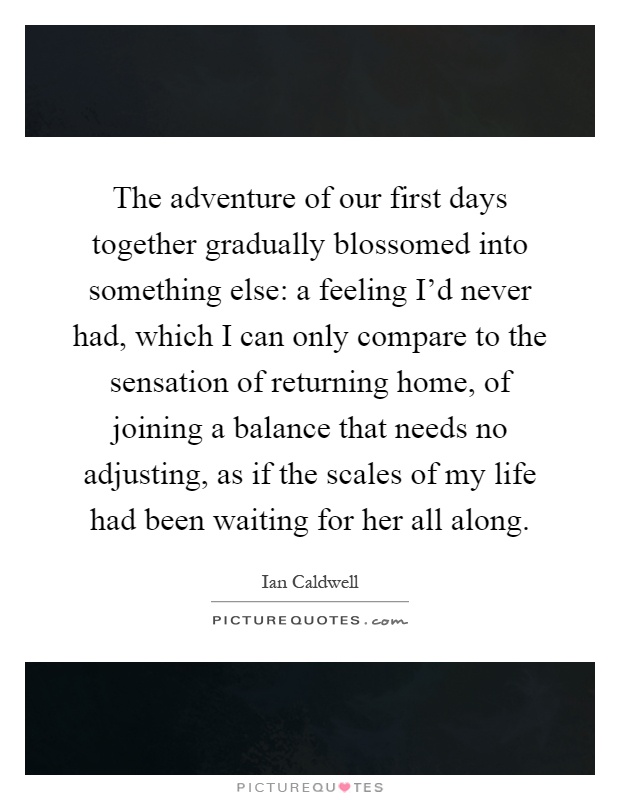 The adventure of our first days together gradually blossomed into something else: a feeling I'd never had, which I can only compare to the sensation of returning home, of joining a balance that needs no adjusting, as if the scales of my life had been waiting for her all along Picture Quote #1
