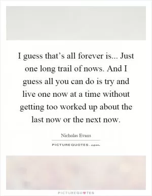 I guess that’s all forever is... Just one long trail of nows. And I guess all you can do is try and live one now at a time without getting too worked up about the last now or the next now Picture Quote #1