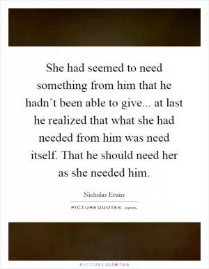She had seemed to need something from him that he hadn’t been able to give... at last he realized that what she had needed from him was need itself. That he should need her as she needed him Picture Quote #1