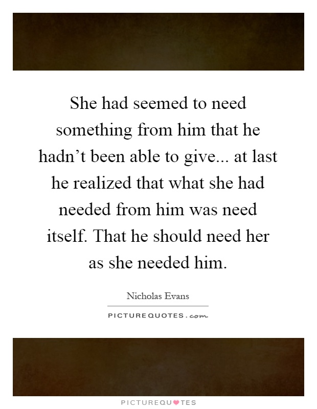 She had seemed to need something from him that he hadn't been able to give... at last he realized that what she had needed from him was need itself. That he should need her as she needed him Picture Quote #1