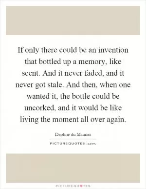 If only there could be an invention that bottled up a memory, like scent. And it never faded, and it never got stale. And then, when one wanted it, the bottle could be uncorked, and it would be like living the moment all over again Picture Quote #1