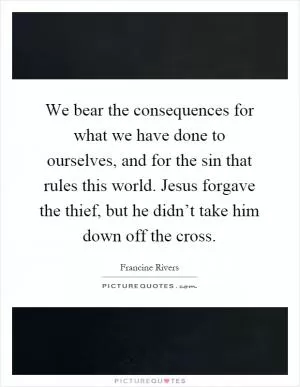 We bear the consequences for what we have done to ourselves, and for the sin that rules this world. Jesus forgave the thief, but he didn’t take him down off the cross Picture Quote #1