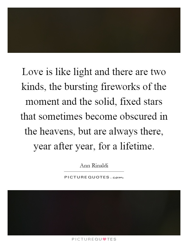 Love is like light and there are two kinds, the bursting fireworks of the moment and the solid, fixed stars that sometimes become obscured in the heavens, but are always there, year after year, for a lifetime Picture Quote #1