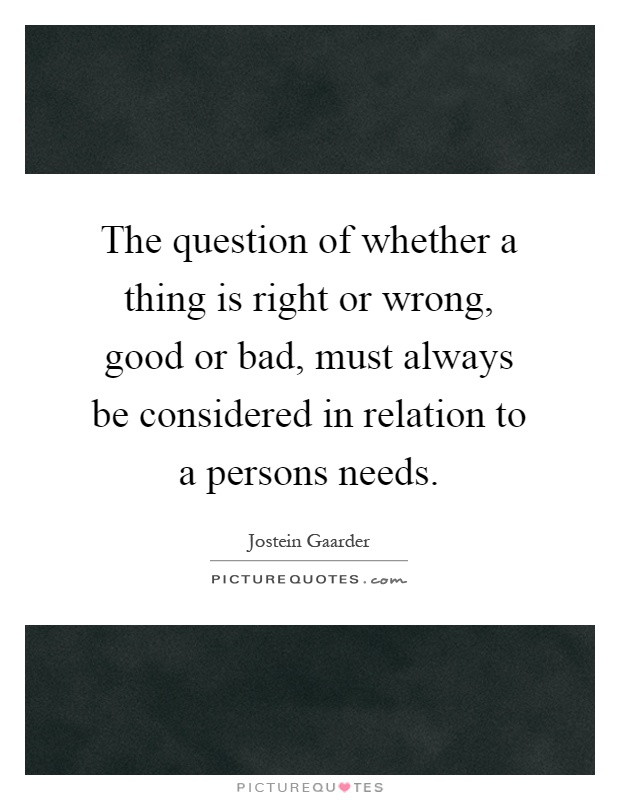 The question of whether a thing is right or wrong, good or bad, must always be considered in relation to a persons needs Picture Quote #1