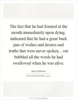 The fact that he had foamed at the mouth immediately upon dying, indicated that he had a great back jam of wishes and desires and truths that were never spoken... out bubbled all the words he had swallowed when he was alive Picture Quote #1