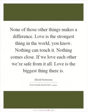 None of those other things makes a difference. Love is the strongest thing in the world, you know. Nothing can touch it. Nothing comes close. If we love each other we’re safe from it all. Love is the biggest thing there is Picture Quote #1