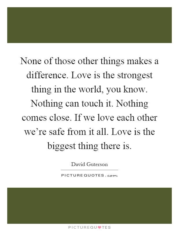 None of those other things makes a difference. Love is the strongest thing in the world, you know. Nothing can touch it. Nothing comes close. If we love each other we're safe from it all. Love is the biggest thing there is Picture Quote #1