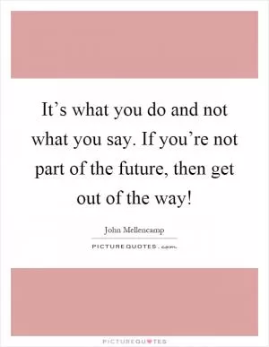 It’s what you do and not what you say. If you’re not part of the future, then get out of the way! Picture Quote #1