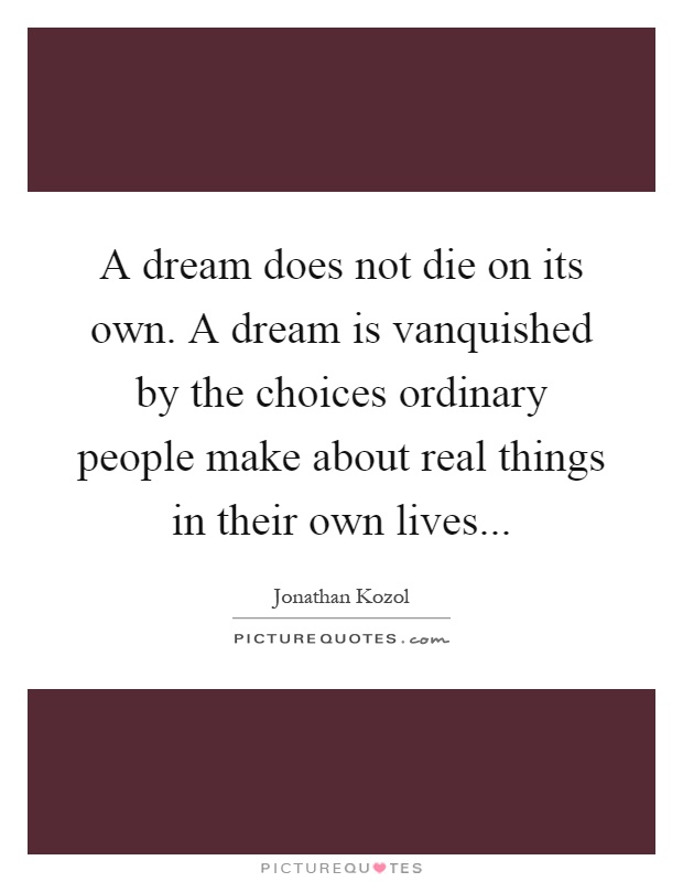A dream does not die on its own. A dream is vanquished by the choices ordinary people make about real things in their own lives Picture Quote #1
