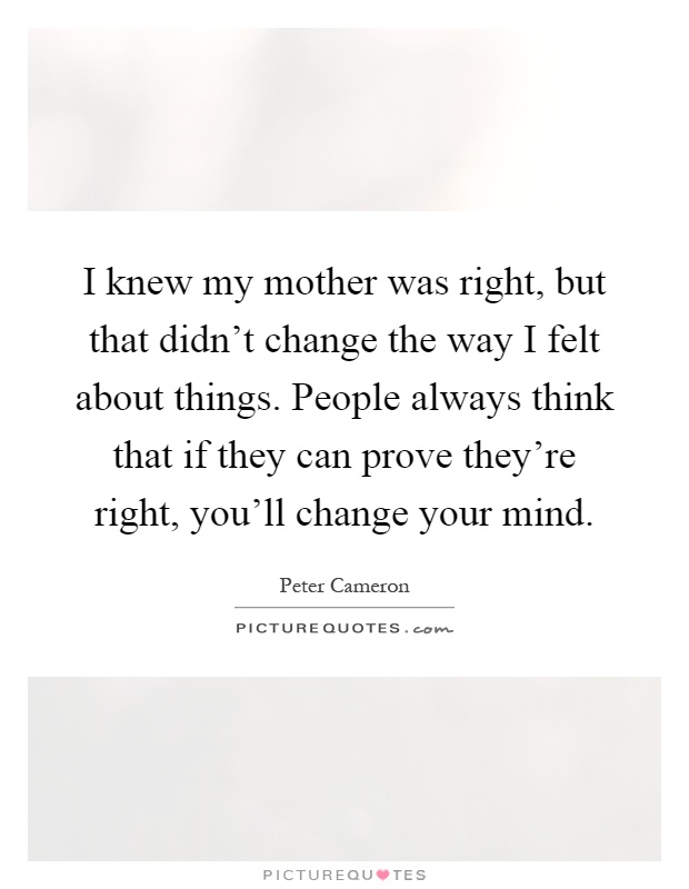 I knew my mother was right, but that didn't change the way I felt about things. People always think that if they can prove they're right, you'll change your mind Picture Quote #1
