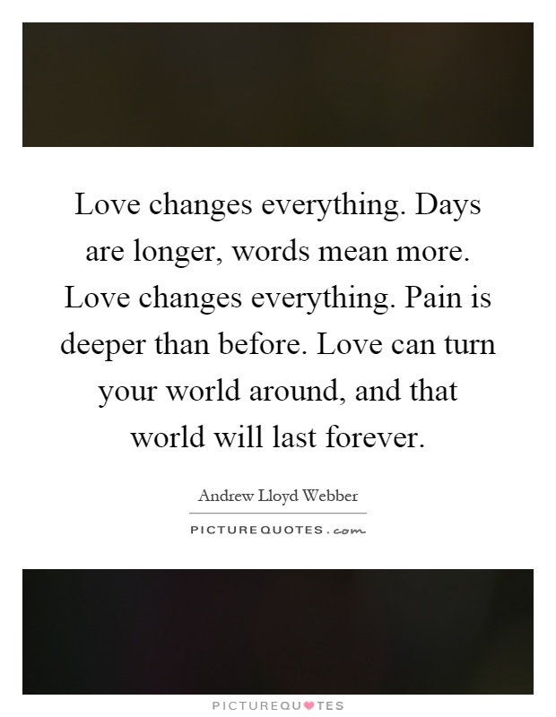 Love changes everything. Days are longer, words mean more. Love changes everything. Pain is deeper than before. Love can turn your world around, and that world will last forever Picture Quote #1