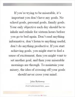 If you’re trying to be miserable, it’s important you don’t have any goals. No school goals, personal goals, family goals. Your only objective each day should be to inhale and exhale for sixteen hours before you go to bed again. Don’t read anything informative, don’t listen to anything useful, don’t do anything productive. If you start achieving goals, you might start to feel a sense of excitement, then you might want to set another goal, and then your miserable mornings are through. To maintain your misery, the idea of crossing off your goals should never cross your mind Picture Quote #1
