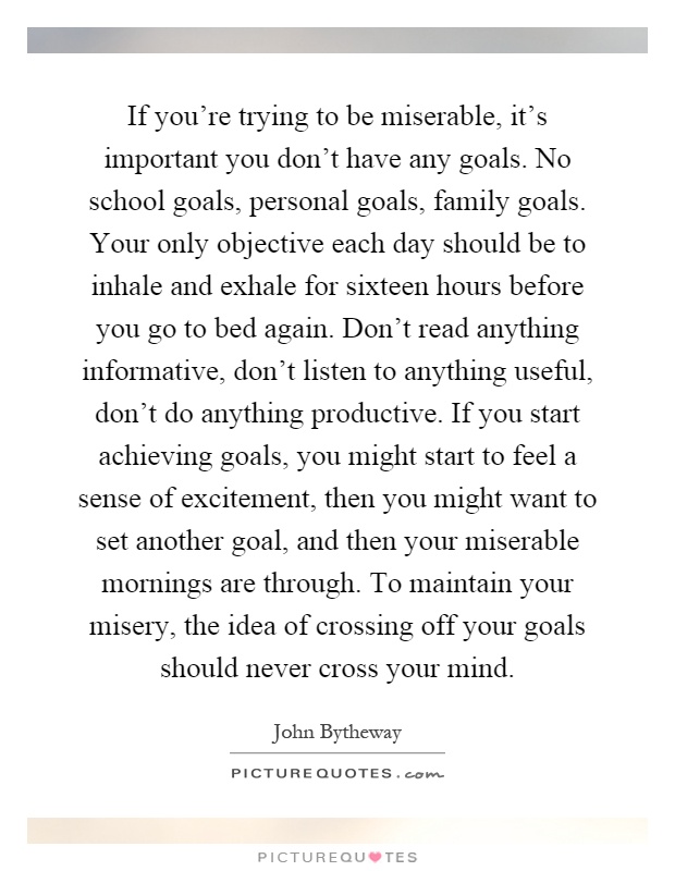 If you're trying to be miserable, it's important you don't have any goals. No school goals, personal goals, family goals. Your only objective each day should be to inhale and exhale for sixteen hours before you go to bed again. Don't read anything informative, don't listen to anything useful, don't do anything productive. If you start achieving goals, you might start to feel a sense of excitement, then you might want to set another goal, and then your miserable mornings are through. To maintain your misery, the idea of crossing off your goals should never cross your mind Picture Quote #1