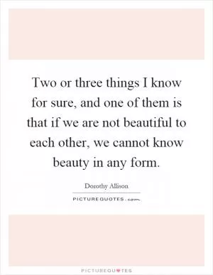 Two or three things I know for sure, and one of them is that if we are not beautiful to each other, we cannot know beauty in any form Picture Quote #1