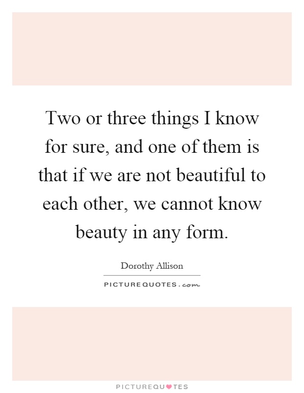 Two or three things I know for sure, and one of them is that if we are not beautiful to each other, we cannot know beauty in any form Picture Quote #1