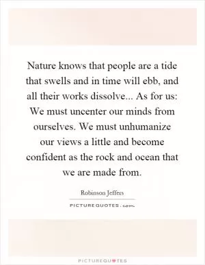 Nature knows that people are a tide that swells and in time will ebb, and all their works dissolve... As for us: We must uncenter our minds from ourselves. We must unhumanize our views a little and become confident as the rock and ocean that we are made from Picture Quote #1