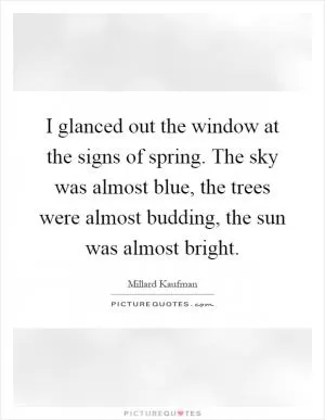 I glanced out the window at the signs of spring. The sky was almost blue, the trees were almost budding, the sun was almost bright Picture Quote #1