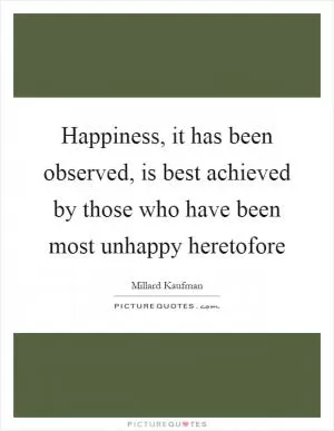 Happiness, it has been observed, is best achieved by those who have been most unhappy heretofore Picture Quote #1