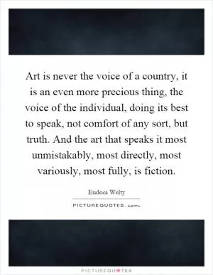 Art is never the voice of a country, it is an even more precious thing, the voice of the individual, doing its best to speak, not comfort of any sort, but truth. And the art that speaks it most unmistakably, most directly, most variously, most fully, is fiction Picture Quote #1