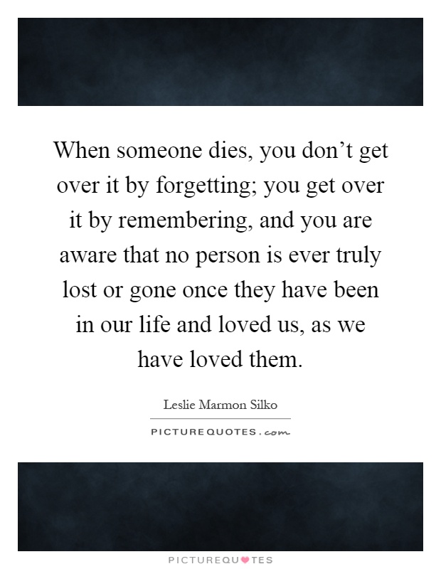 When someone dies, you don't get over it by forgetting; you get over it by remembering, and you are aware that no person is ever truly lost or gone once they have been in our life and loved us, as we have loved them Picture Quote #1