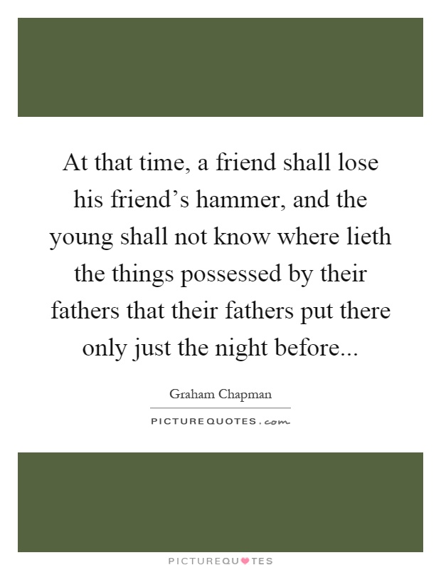 At that time, a friend shall lose his friend's hammer, and the young shall not know where lieth the things possessed by their fathers that their fathers put there only just the night before Picture Quote #1