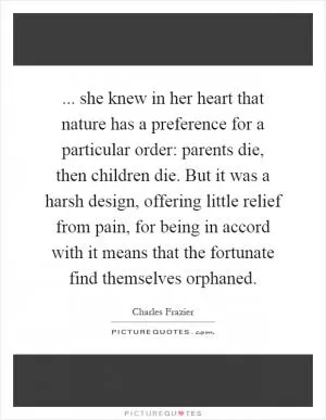 ... she knew in her heart that nature has a preference for a particular order: parents die, then children die. But it was a harsh design, offering little relief from pain, for being in accord with it means that the fortunate find themselves orphaned Picture Quote #1