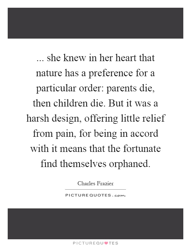 ... she knew in her heart that nature has a preference for a particular order: parents die, then children die. But it was a harsh design, offering little relief from pain, for being in accord with it means that the fortunate find themselves orphaned Picture Quote #1