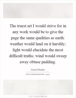 The truest art I would strive for in any work would be to give the page the same qualities as earth: weather would land on it harshly; light would elucidate the most difficult truths; wind would sweep away obtuse padding Picture Quote #1