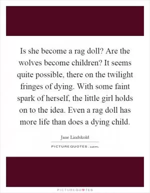 Is she become a rag doll? Are the wolves become children? It seems quite possible, there on the twilight fringes of dying. With some faint spark of herself, the little girl holds on to the idea. Even a rag doll has more life than does a dying child Picture Quote #1