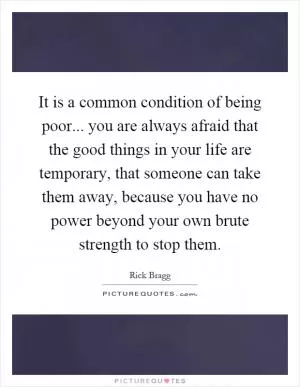 It is a common condition of being poor... you are always afraid that the good things in your life are temporary, that someone can take them away, because you have no power beyond your own brute strength to stop them Picture Quote #1