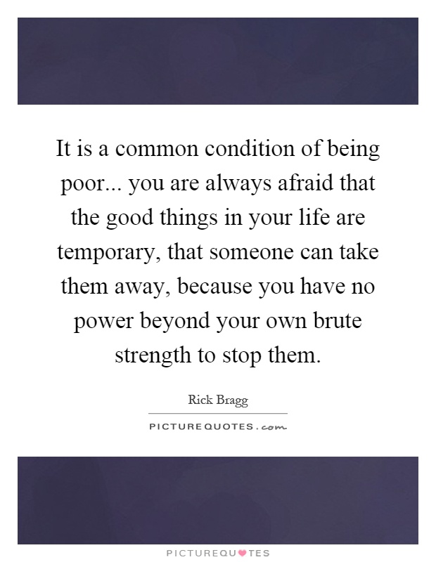 It is a common condition of being poor... you are always afraid that the good things in your life are temporary, that someone can take them away, because you have no power beyond your own brute strength to stop them Picture Quote #1