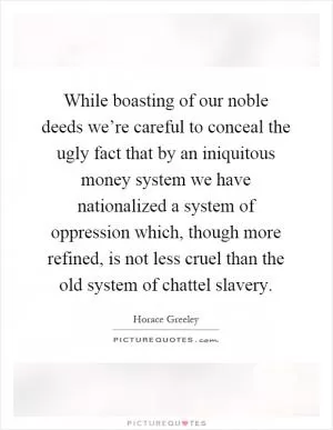 While boasting of our noble deeds we’re careful to conceal the ugly fact that by an iniquitous money system we have nationalized a system of oppression which, though more refined, is not less cruel than the old system of chattel slavery Picture Quote #1