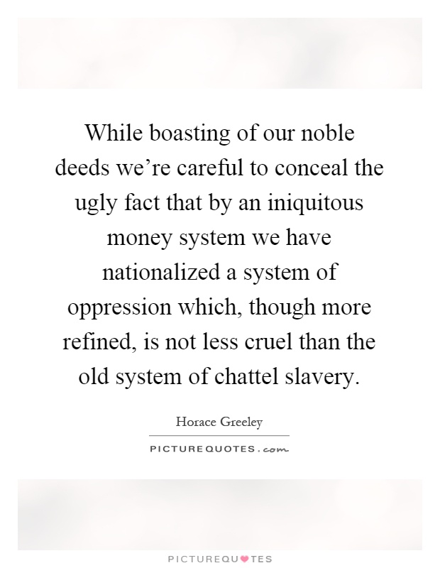 While boasting of our noble deeds we're careful to conceal the ugly fact that by an iniquitous money system we have nationalized a system of oppression which, though more refined, is not less cruel than the old system of chattel slavery Picture Quote #1