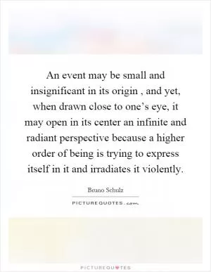 An event may be small and insignificant in its origin, and yet, when drawn close to one’s eye, it may open in its center an infinite and radiant perspective because a higher order of being is trying to express itself in it and irradiates it violently Picture Quote #1