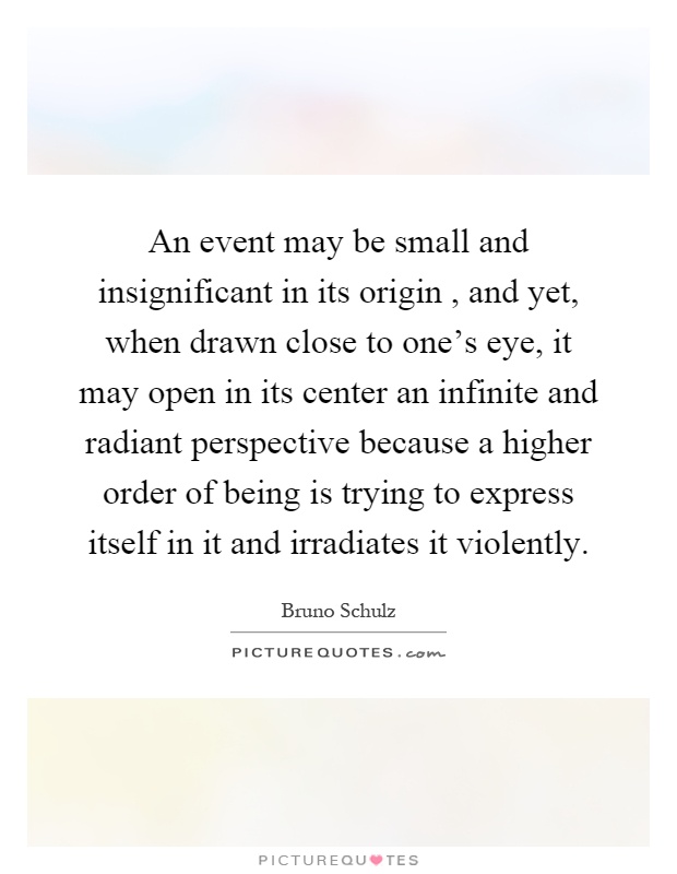 An event may be small and insignificant in its origin, and yet, when drawn close to one's eye, it may open in its center an infinite and radiant perspective because a higher order of being is trying to express itself in it and irradiates it violently Picture Quote #1