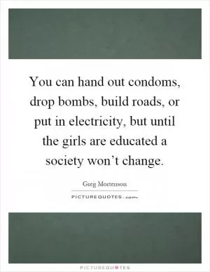 You can hand out condoms, drop bombs, build roads, or put in electricity, but until the girls are educated a society won’t change Picture Quote #1
