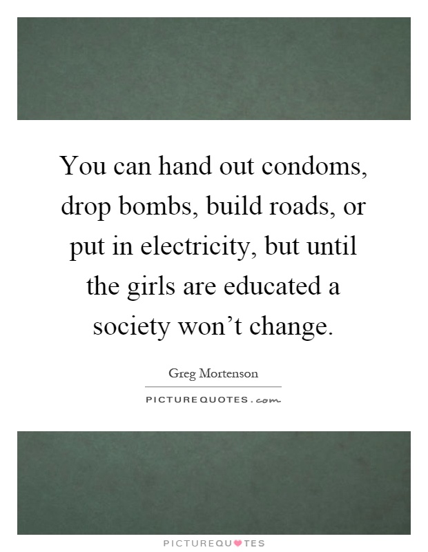 You can hand out condoms, drop bombs, build roads, or put in electricity, but until the girls are educated a society won't change Picture Quote #1