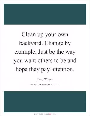 Clean up your own backyard. Change by example. Just be the way you want others to be and hope they pay attention Picture Quote #1