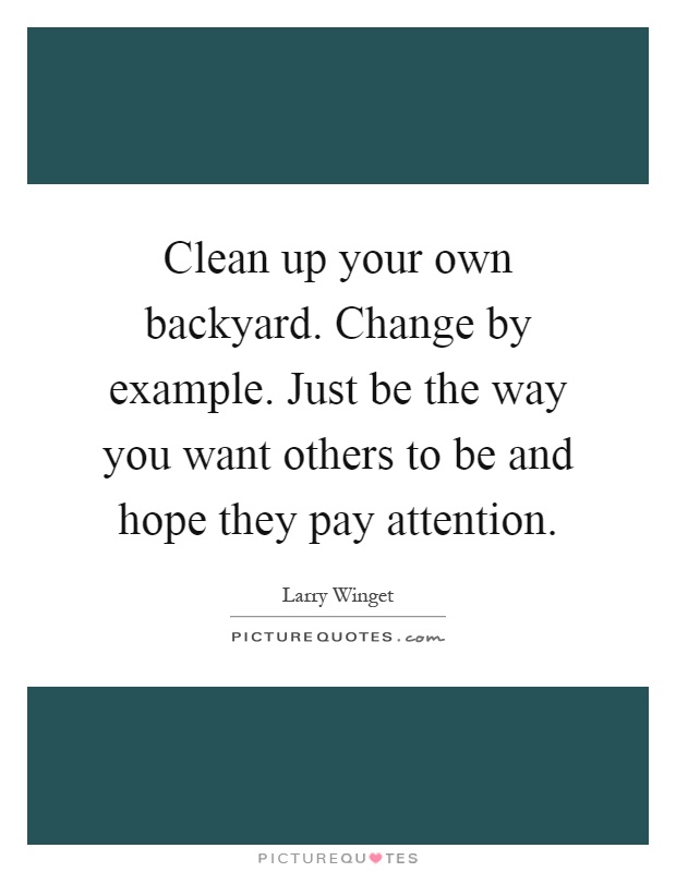 Clean up your own backyard. Change by example. Just be the way you want others to be and hope they pay attention Picture Quote #1