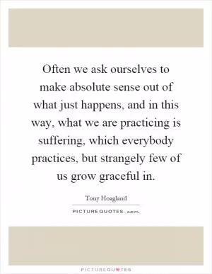 Often we ask ourselves to make absolute sense out of what just happens, and in this way, what we are practicing is suffering, which everybody practices, but strangely few of us grow graceful in Picture Quote #1