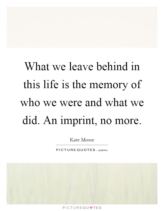 What we leave behind in this life is the memory of who we were and what we did. An imprint, no more Picture Quote #1