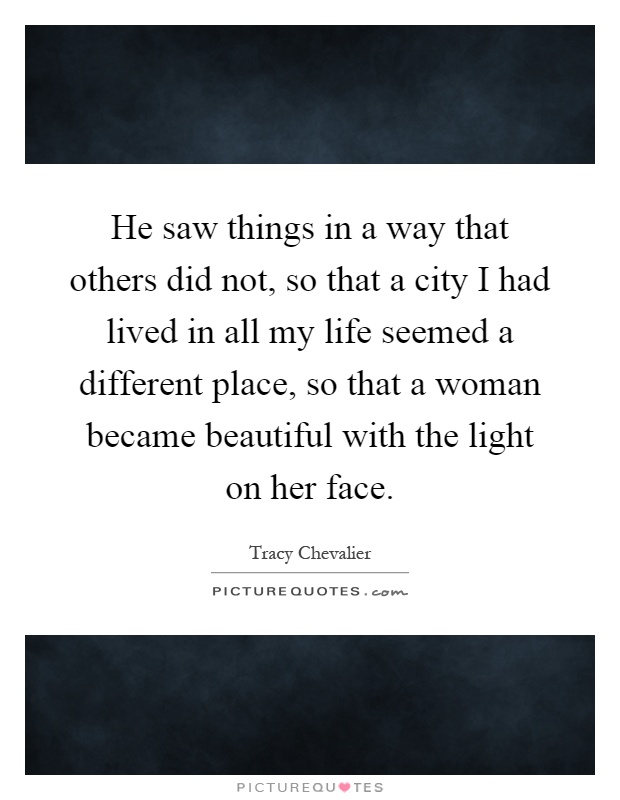 He saw things in a way that others did not, so that a city I had lived in all my life seemed a different place, so that a woman became beautiful with the light on her face Picture Quote #1