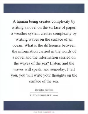 A human being creates complexity by writing a novel on the surface of paper; a weather system creates complexity by writing waves on the surface of an ocean. What is the difference between the information carried in the words of a novel and the information carried on the waves of the sea? Listen, and the waves will speak, and someday, I tell you, you will write your thoughts on the surface of the sea Picture Quote #1