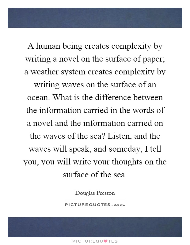 A human being creates complexity by writing a novel on the surface of paper; a weather system creates complexity by writing waves on the surface of an ocean. What is the difference between the information carried in the words of a novel and the information carried on the waves of the sea? Listen, and the waves will speak, and someday, I tell you, you will write your thoughts on the surface of the sea Picture Quote #1