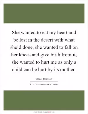 She wanted to eat my heart and be lost in the desert with what she’d done, she wanted to fall on her knees and give birth from it, she wanted to hurt me as only a child can be hurt by its mother Picture Quote #1
