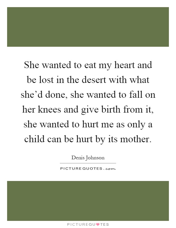 She wanted to eat my heart and be lost in the desert with what she'd done, she wanted to fall on her knees and give birth from it, she wanted to hurt me as only a child can be hurt by its mother Picture Quote #1