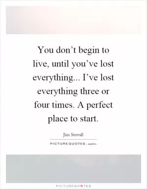 You don’t begin to live, until you’ve lost everything... I’ve lost everything three or four times. A perfect place to start Picture Quote #1