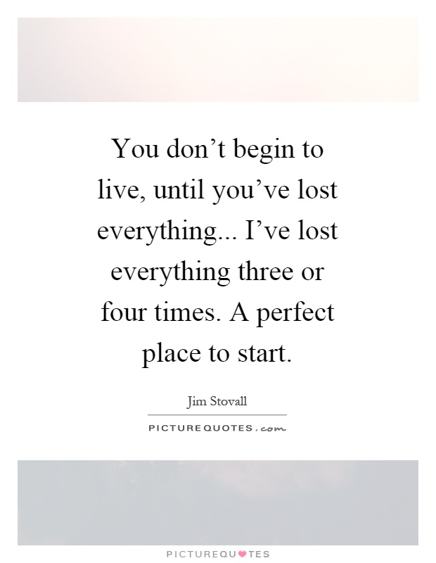 You don't begin to live, until you've lost everything... I've lost everything three or four times. A perfect place to start Picture Quote #1