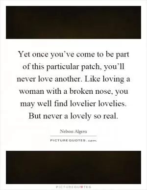 Yet once you’ve come to be part of this particular patch, you’ll never love another. Like loving a woman with a broken nose, you may well find lovelier lovelies. But never a lovely so real Picture Quote #1