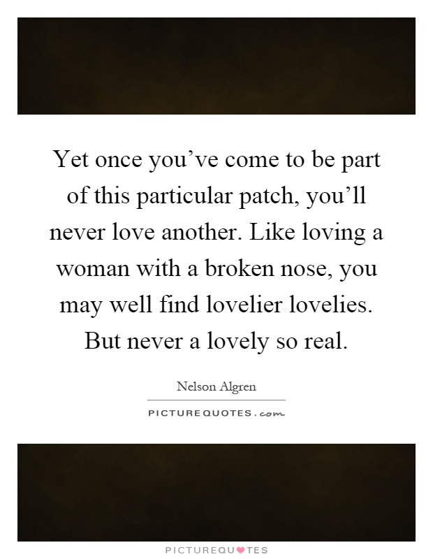 Yet once you've come to be part of this particular patch, you'll never love another. Like loving a woman with a broken nose, you may well find lovelier lovelies. But never a lovely so real Picture Quote #1